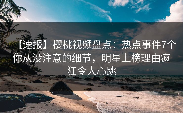 【速报】樱桃视频盘点：热点事件7个你从没注意的细节，明星上榜理由疯狂令人心跳