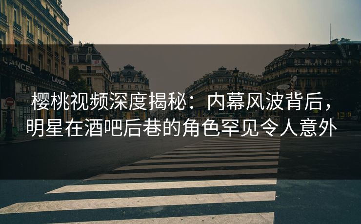 樱桃视频深度揭秘：内幕风波背后，明星在酒吧后巷的角色罕见令人意外