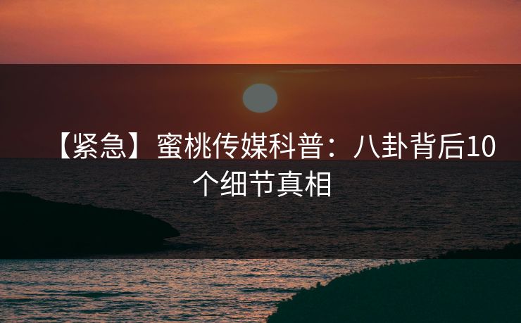【紧急】蜜桃传媒科普：八卦背后10个细节真相