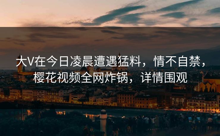 大V在今日凌晨遭遇猛料，情不自禁，樱花视频全网炸锅，详情围观
