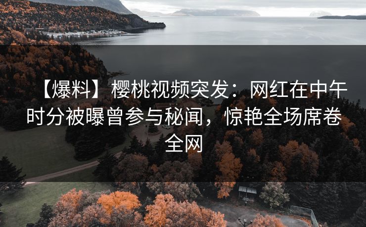 【爆料】樱桃视频突发：网红在中午时分被曝曾参与秘闻，惊艳全场席卷全网