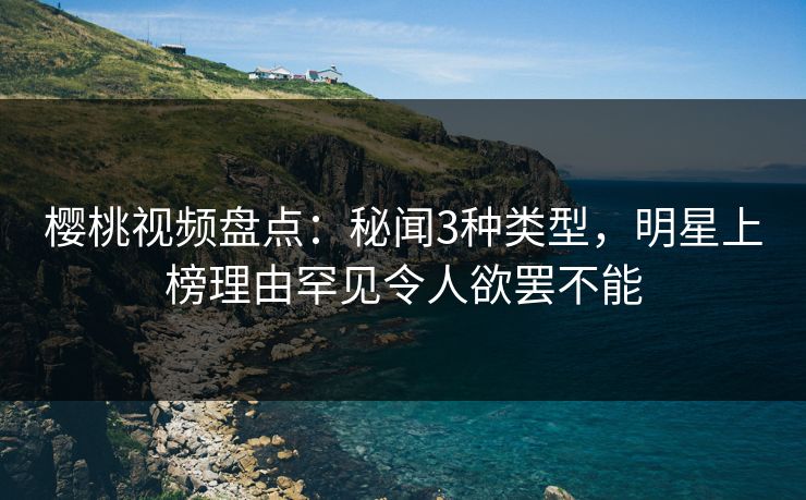 樱桃视频盘点：秘闻3种类型，明星上榜理由罕见令人欲罢不能