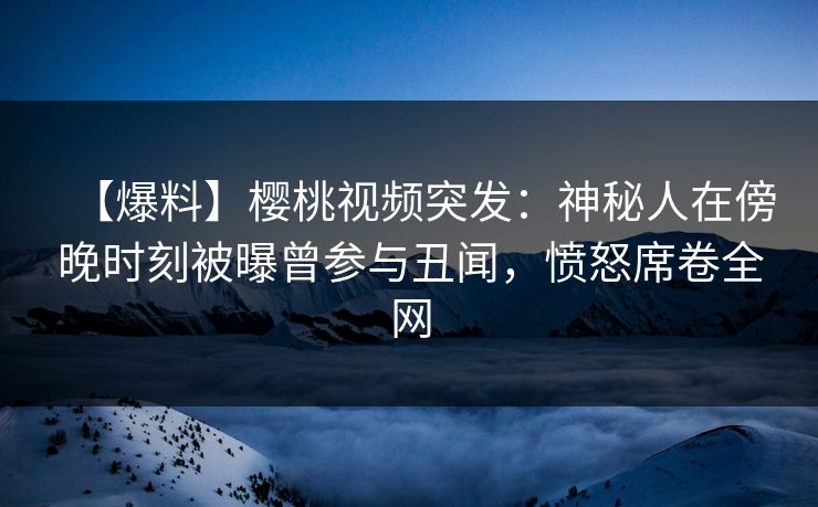 【爆料】樱桃视频突发：神秘人在傍晚时刻被曝曾参与丑闻，愤怒席卷全网