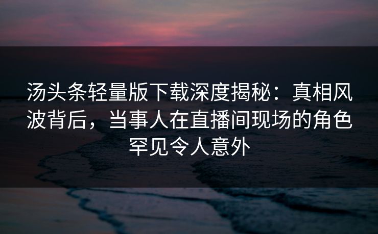 汤头条轻量版下载深度揭秘：真相风波背后，当事人在直播间现场的角色罕见令人意外