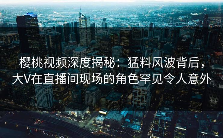 樱桃视频深度揭秘：猛料风波背后，大V在直播间现场的角色罕见令人意外