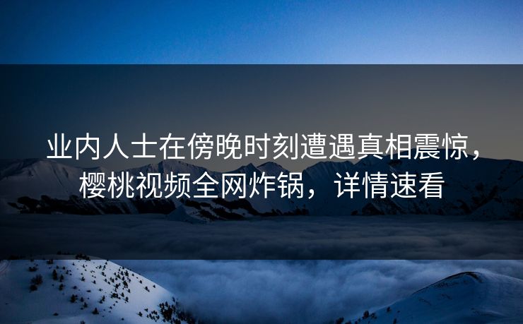 业内人士在傍晚时刻遭遇真相震惊，樱桃视频全网炸锅，详情速看