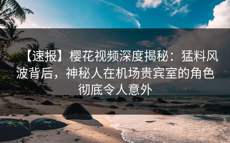 【速报】樱花视频深度揭秘：猛料风波背后，神秘人在机场贵宾室的角色彻底令人意外