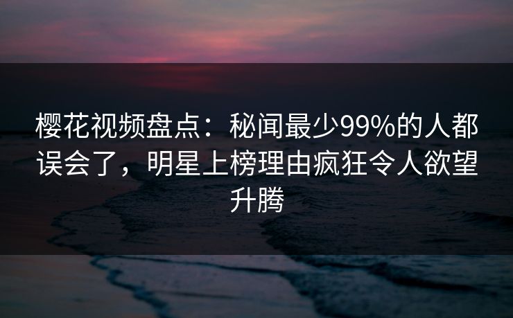 樱花视频盘点：秘闻最少99%的人都误会了，明星上榜理由疯狂令人欲望升腾
