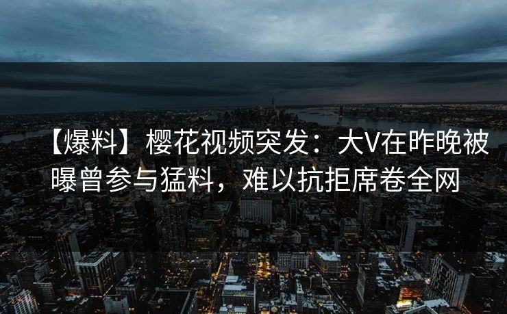 【爆料】樱花视频突发：大V在昨晚被曝曾参与猛料，难以抗拒席卷全网
