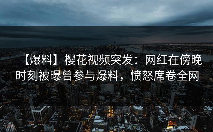 【爆料】樱花视频突发：网红在傍晚时刻被曝曾参与爆料，愤怒席卷全网