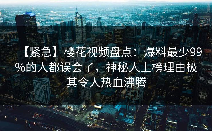 【紧急】樱花视频盘点:爆料最少99%的人都误会了,神秘人上榜理由极其令人热血沸腾 【紧急】樱花视频盘点:爆料最少99%的人都误会了,神秘人上榜理由极其令人热血沸腾