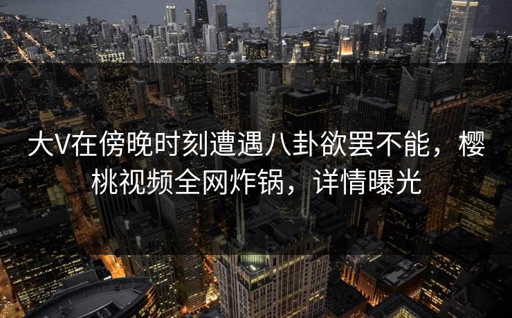 大V在傍晚时刻遭遇八卦欲罢不能，樱桃视频全网炸锅，详情曝光