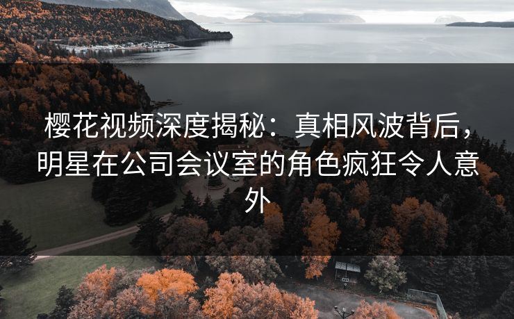 樱花视频深度揭秘：真相风波背后，明星在公司会议室的角色疯狂令人意外