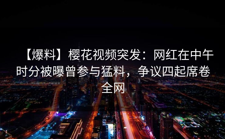 【爆料】樱花视频突发：网红在中午时分被曝曾参与猛料，争议四起席卷全网