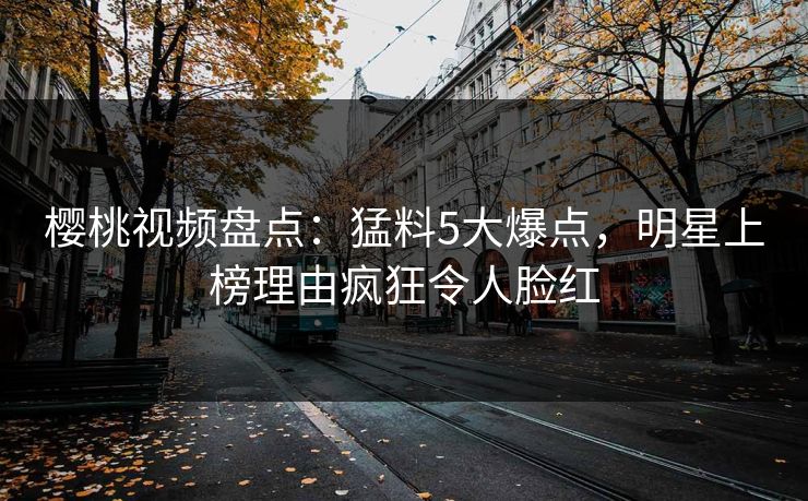 樱桃视频盘点:猛料5大爆点,明星上榜理由疯狂令人脸红 樱桃视频盘点:猛料5大爆点,明星上榜理由疯狂令人脸红