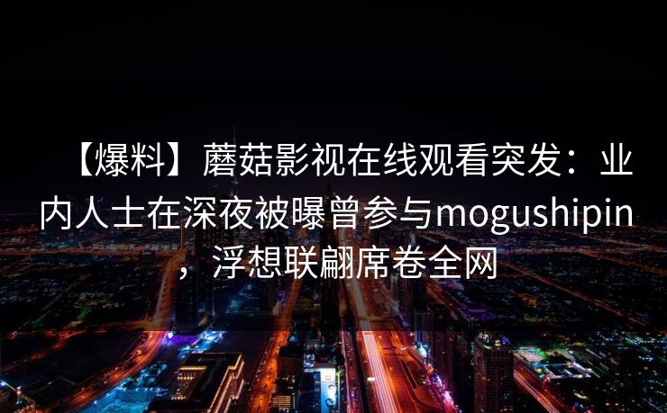 【爆料】蘑菇影视在线观看突发：业内人士在深夜被曝曾参与mogushipin，浮想联翩席卷全网