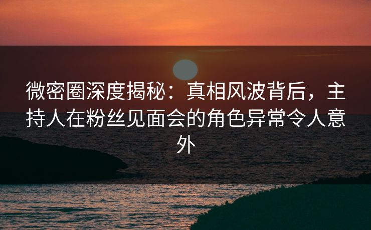 微密圈深度揭秘:真相风波背后,主持人在粉丝见面会的角色异常令人意外 微密圈深度揭秘:真相风波背后,主持人在粉丝见面会的角色异常令人意外