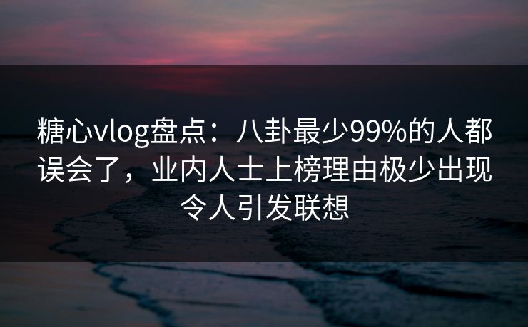 糖心vlog盘点：八卦最少99%的人都误会了，业内人士上榜理由极少出现令人引发联想