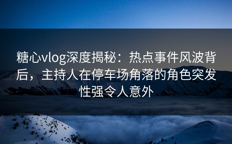 糖心vlog深度揭秘:热点事件风波背后,主持人在停车场角落的角色突发性强令人意外 糖心vlog深度揭秘:热点事件风波背后,主持人在停车场角落的角色突发性强令人意外