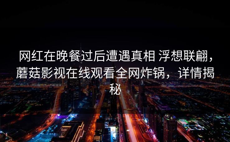 网红在晚餐过后遭遇真相 浮想联翩,蘑菇影视在线观看全网炸锅,详情揭秘 网红在晚餐过后遭遇真相 浮想联翩,蘑菇影视在线观看全网炸锅,详情揭秘
