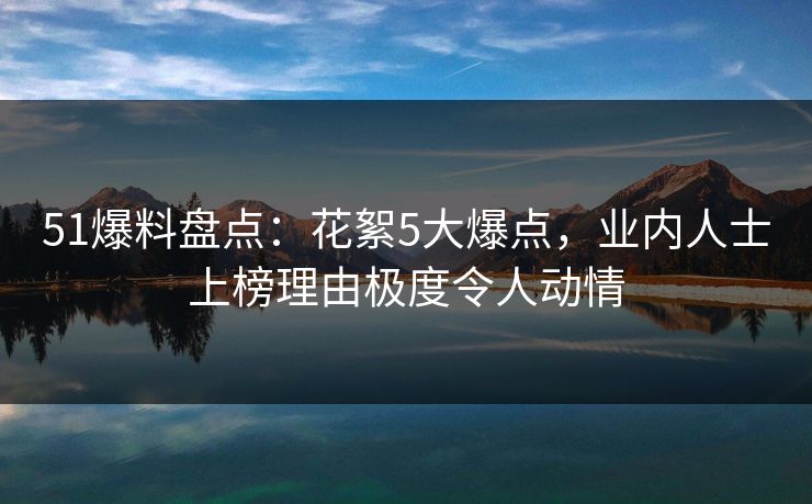 51爆料盘点:花絮5大爆点,业内人士上榜理由极度令人动情 51爆料盘点:花絮5大爆点,业内人士上榜理由极度令人动情
