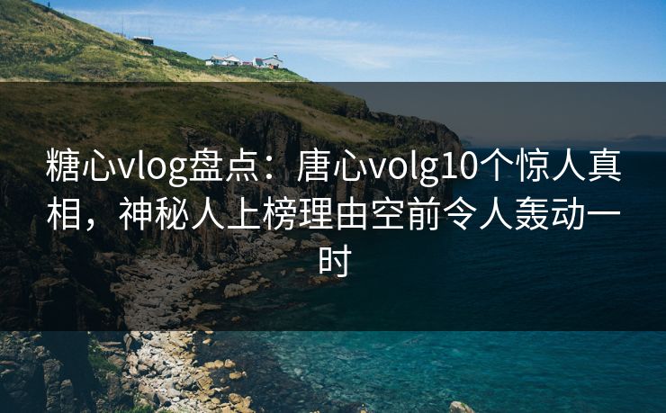 糖心vlog盘点：唐心volg10个惊人真相，神秘人上榜理由空前令人轰动一时