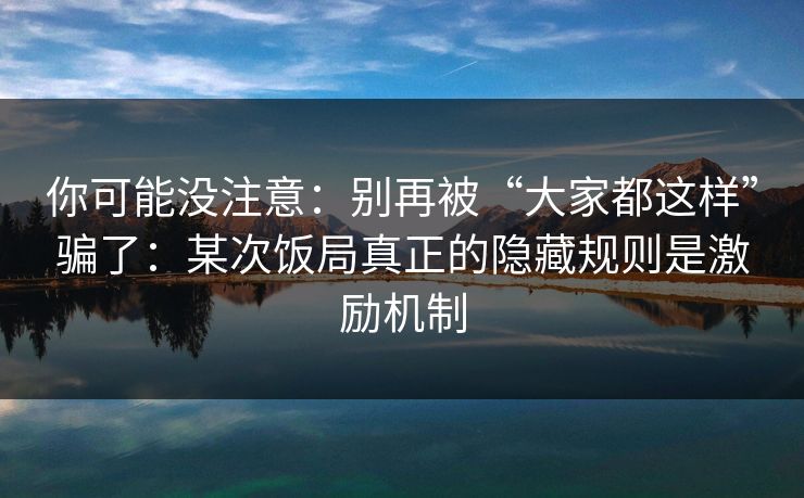 你可能没注意：别再被“大家都这样”骗了：某次饭局真正的隐藏规则是激励机制