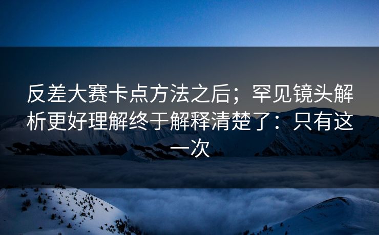 反差大赛卡点方法之后；罕见镜头解析更好理解终于解释清楚了：只有这一次