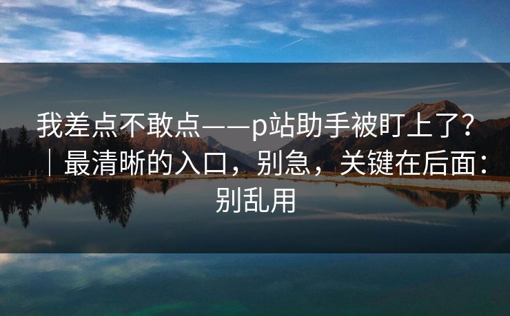 我差点不敢点——p站助手被盯上了？｜最清晰的入口，别急，关键在后面：别乱用