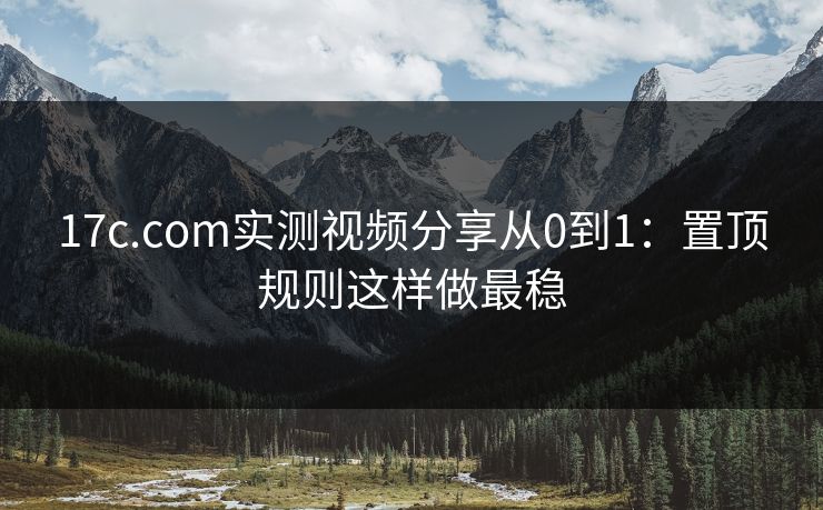 17c.com实测视频分享从0到1：置顶规则这样做最稳