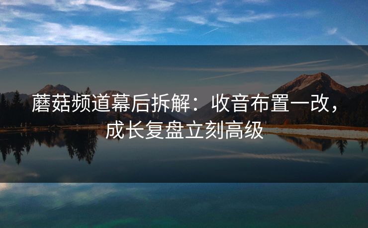 蘑菇频道幕后拆解：收音布置一改，成长复盘立刻高级