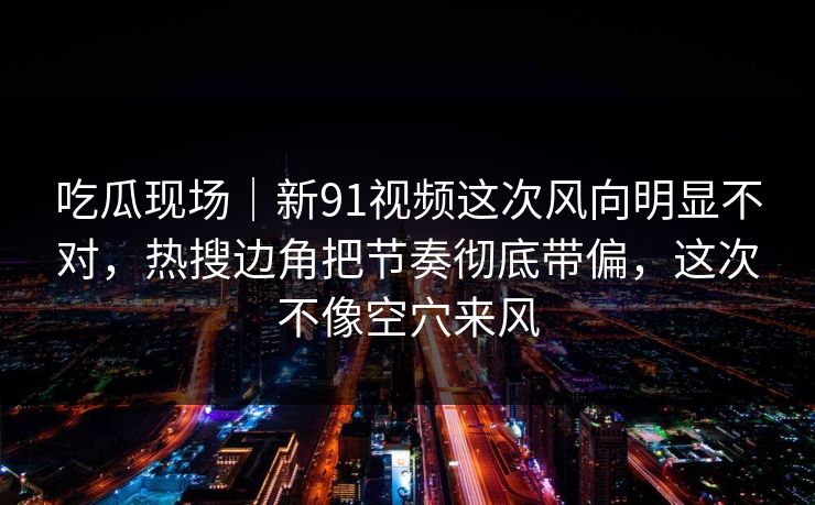 吃瓜现场|新91视频这次风向明显不对,热搜边角把节奏彻底带偏,这次不像空穴来风 吃瓜现场|新91视频这次风向明显不对,热搜边角把节奏彻底带偏,这次不像空穴来风